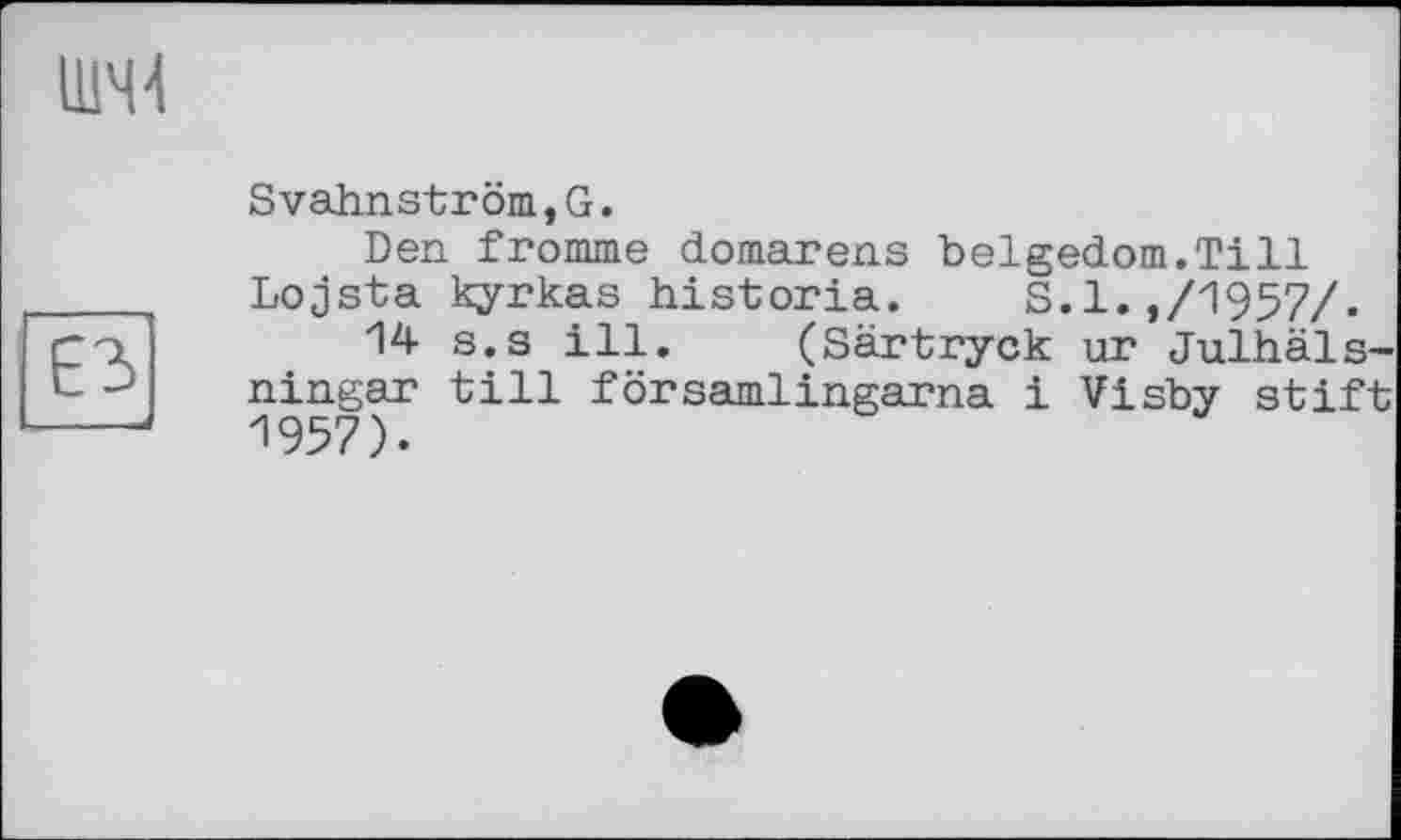 ﻿ШЧ4
Svahnström,G.
Den fromme domarens belgedom.Till Lojsta kyrkas historia. S.l.,/1957/.
Гri	s.s ill» (Särtryck ur Julhäls-
L- ningar till församlingarna і Visby stift ---1957).